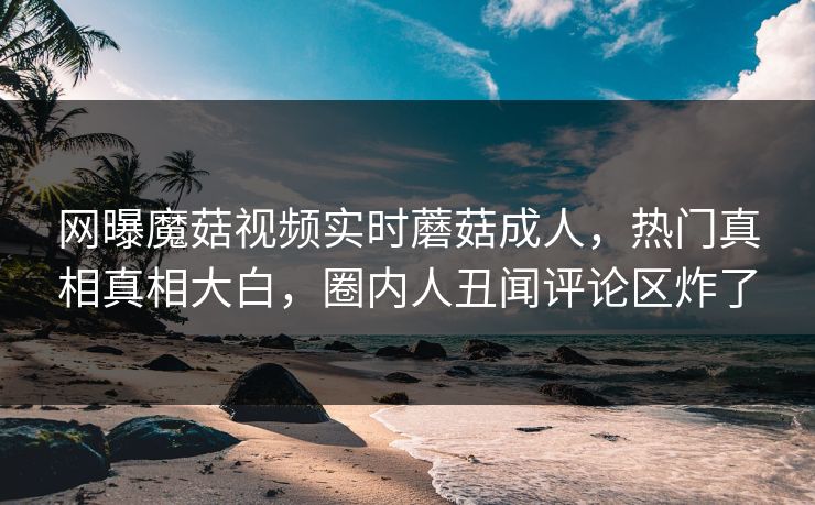 网曝魔菇视频实时蘑菇成人，热门真相真相大白，圈内人丑闻评论区炸了
