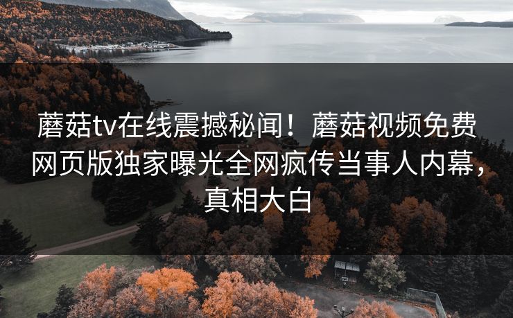 蘑菇tv在线震撼秘闻！蘑菇视频免费网页版独家曝光全网疯传当事人内幕，真相大白
