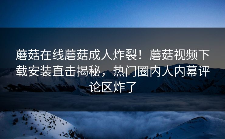 蘑菇在线蘑菇成人炸裂！蘑菇视频下载安装直击揭秘，热门圈内人内幕评论区炸了