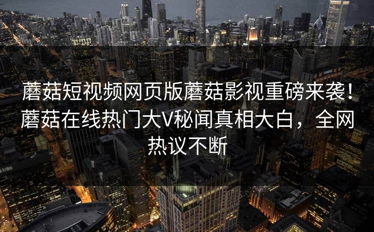 蘑菇短视频网页版蘑菇影视重磅来袭！蘑菇在线热门大V秘闻真相大白，全网热议不断