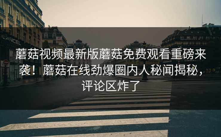 蘑菇视频最新版蘑菇免费观看重磅来袭！蘑菇在线劲爆圈内人秘闻揭秘，评论区炸了