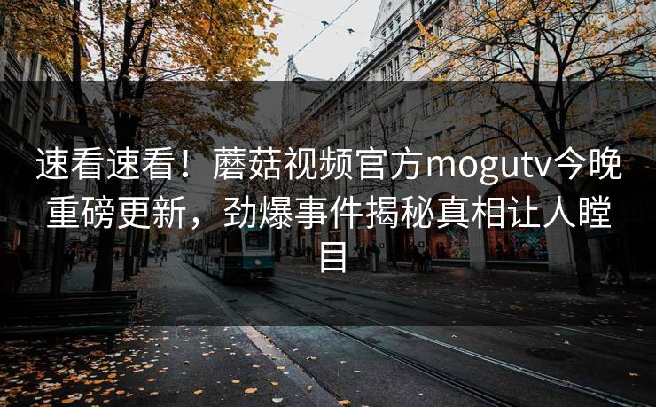 速看速看！蘑菇视频官方mogutv今晚重磅更新，劲爆事件揭秘真相让人瞠目