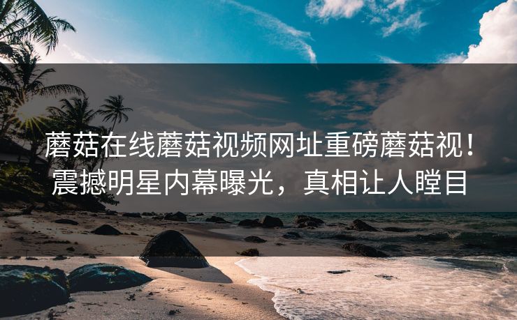 蘑菇在线蘑菇视频网址重磅蘑菇视！震撼明星内幕曝光，真相让人瞠目