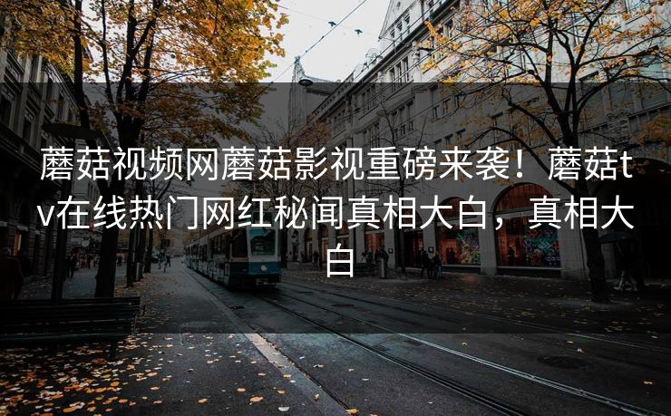 蘑菇视频网蘑菇影视重磅来袭！蘑菇tv在线热门网红秘闻真相大白，真相大白