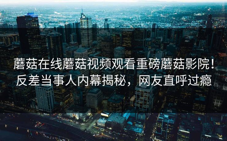 蘑菇在线蘑菇视频观看重磅蘑菇影院！反差当事人内幕揭秘，网友直呼过瘾