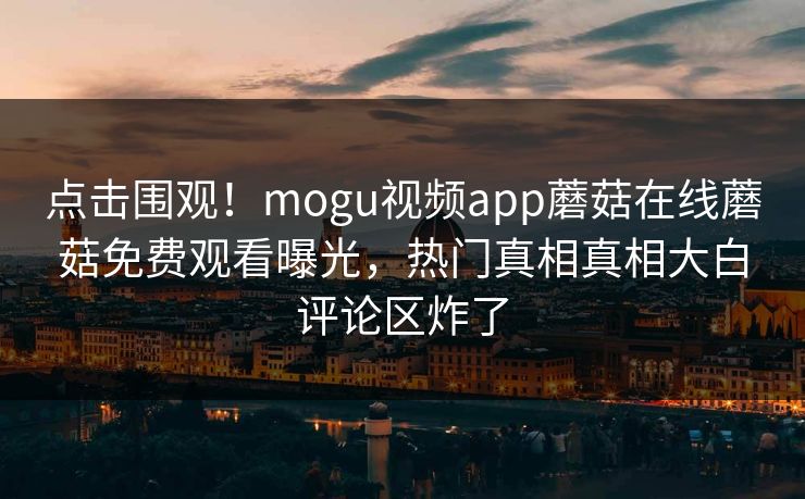 点击围观！mogu视频app蘑菇在线蘑菇免费观看曝光，热门真相真相大白评论区炸了