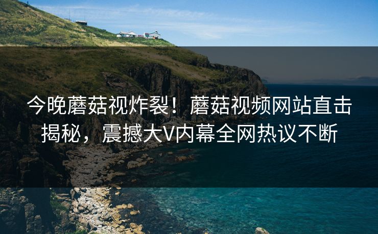今晚蘑菇视炸裂！蘑菇视频网站直击揭秘，震撼大V内幕全网热议不断