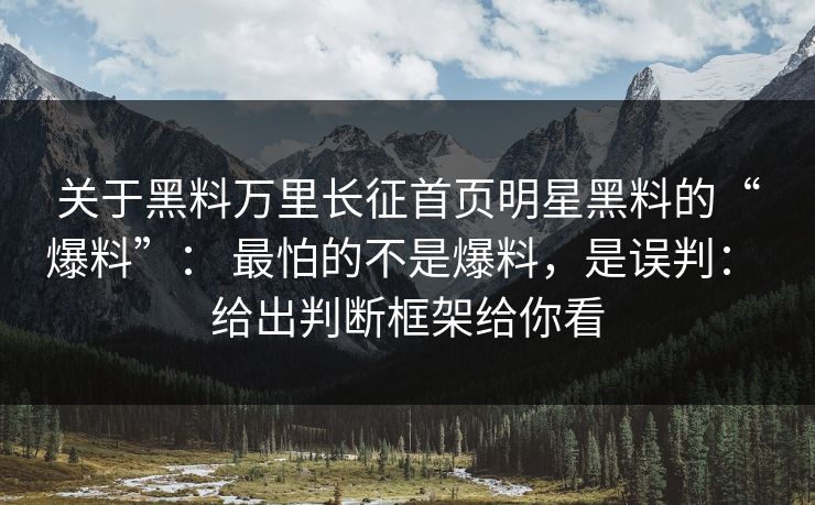 关于黑料万里长征首页明星黑料的“爆料”： 最怕的不是爆料，是误判： 给出判断框架给你看