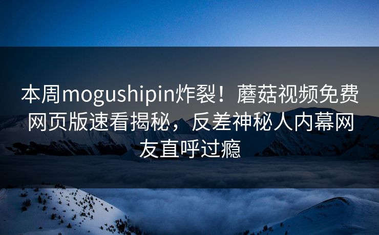 本周mogushipin炸裂！蘑菇视频免费网页版速看揭秘，反差神秘人内幕网友直呼过瘾