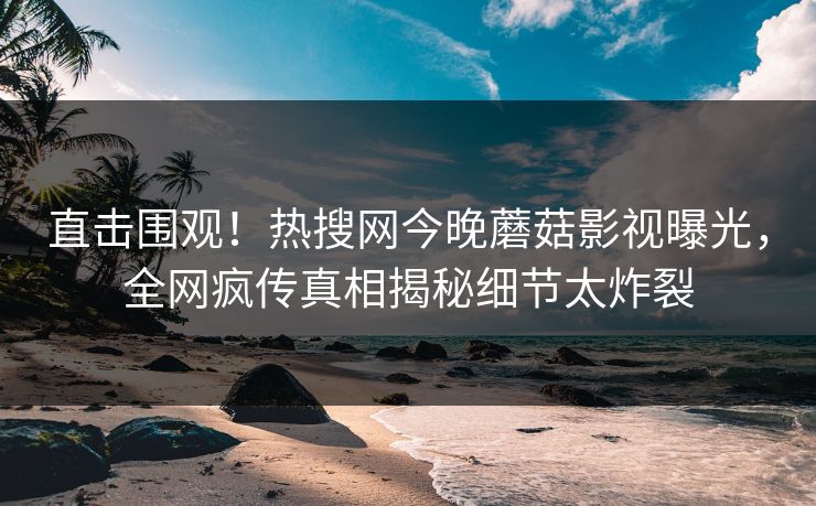 直击围观！热搜网今晚蘑菇影视曝光，全网疯传真相揭秘细节太炸裂