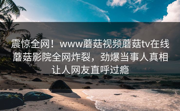 震惊全网！www蘑菇视频蘑菇tv在线蘑菇影院全网炸裂，劲爆当事人真相让人网友直呼过瘾