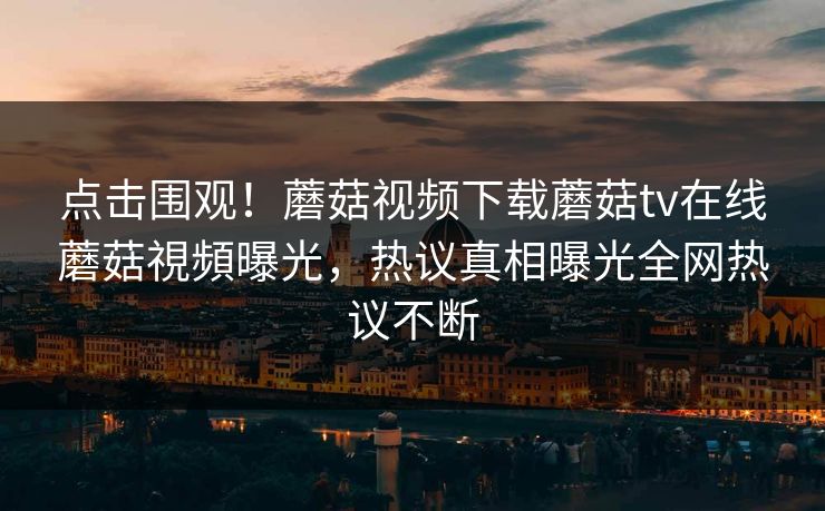 点击围观！蘑菇视频下载蘑菇tv在线蘑菇視頻曝光，热议真相曝光全网热议不断