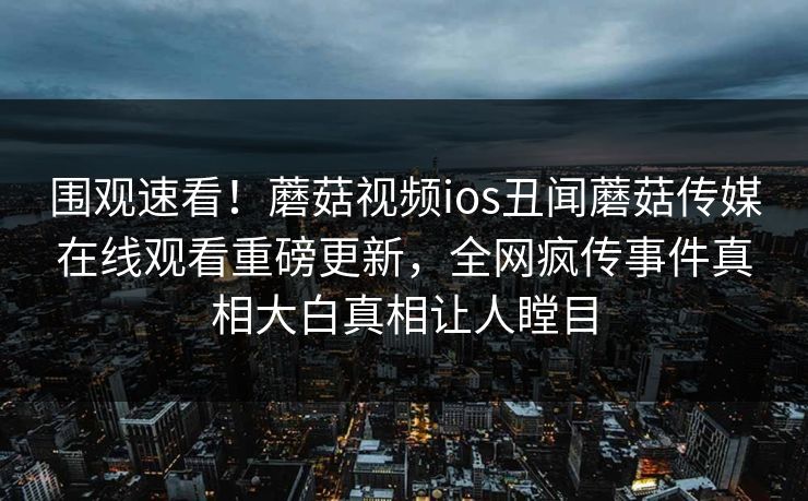 围观速看！蘑菇视频ios丑闻蘑菇传媒在线观看重磅更新，全网疯传事件真相大白真相让人瞠目