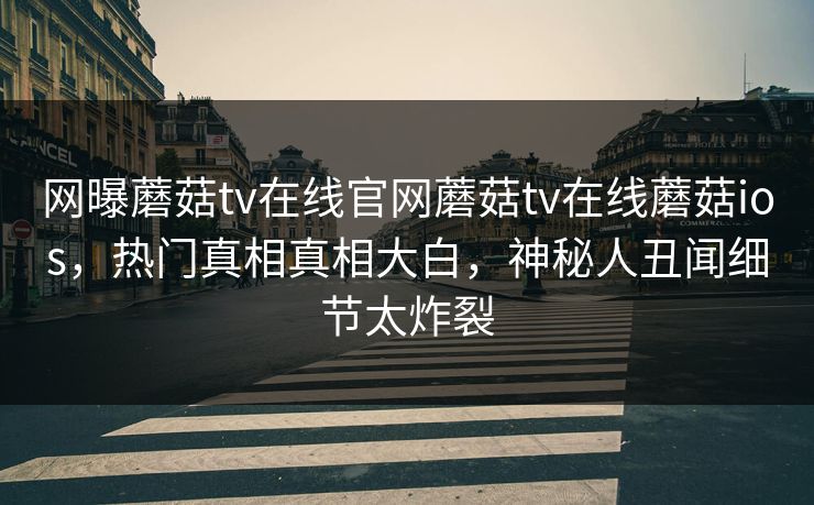 网曝蘑菇tv在线官网蘑菇tv在线蘑菇ios，热门真相真相大白，神秘人丑闻细节太炸裂