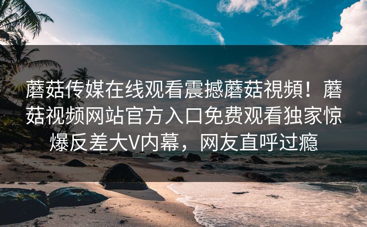 蘑菇传媒在线观看震撼蘑菇視頻！蘑菇视频网站官方入口免费观看独家惊爆反差大V内幕，网友直呼过瘾