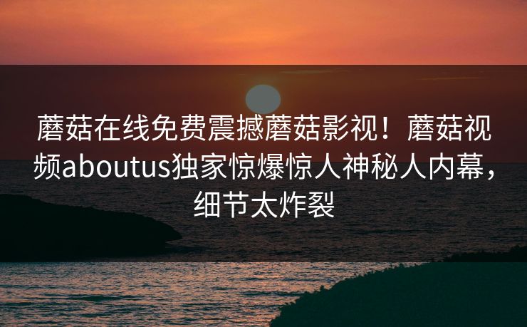 蘑菇在线免费震撼蘑菇影视！蘑菇视频aboutus独家惊爆惊人神秘人内幕，细节太炸裂