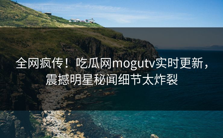 全网疯传！吃瓜网mogutv实时更新，震撼明星秘闻细节太炸裂