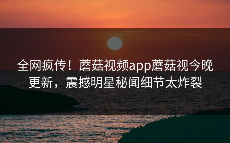 全网疯传！蘑菇视频app蘑菇视今晚更新，震撼明星秘闻细节太炸裂