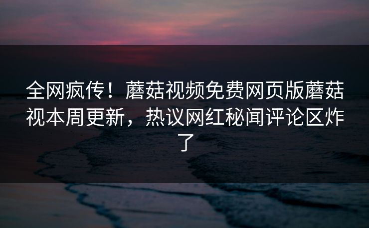 全网疯传！蘑菇视频免费网页版蘑菇视本周更新，热议网红秘闻评论区炸了