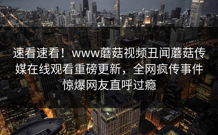 速看速看！www蘑菇视频丑闻蘑菇传媒在线观看重磅更新，全网疯传事件惊爆网友直呼过瘾