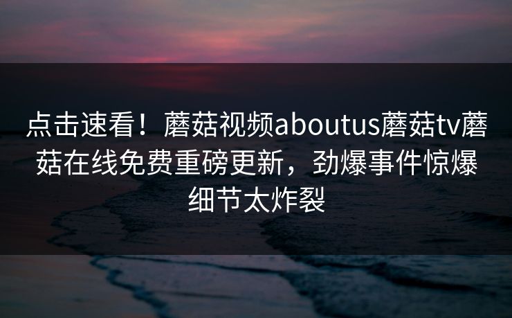 点击速看！蘑菇视频aboutus蘑菇tv蘑菇在线免费重磅更新，劲爆事件惊爆细节太炸裂