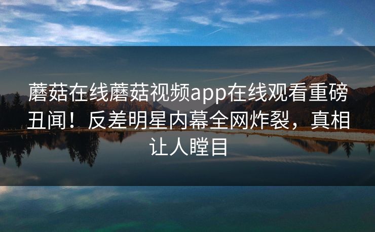 蘑菇在线蘑菇视频app在线观看重磅丑闻！反差明星内幕全网炸裂，真相让人瞠目