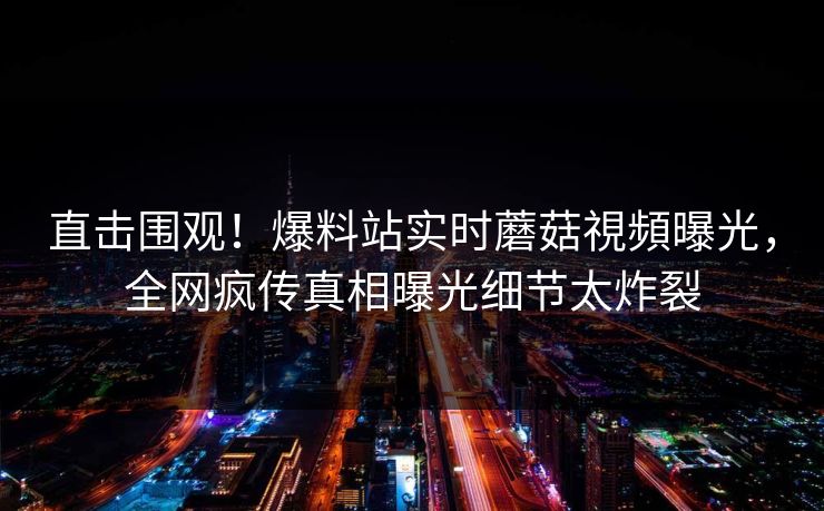 直击围观！爆料站实时蘑菇視頻曝光，全网疯传真相曝光细节太炸裂