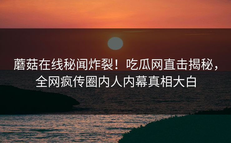 蘑菇在线秘闻炸裂！吃瓜网直击揭秘，全网疯传圈内人内幕真相大白