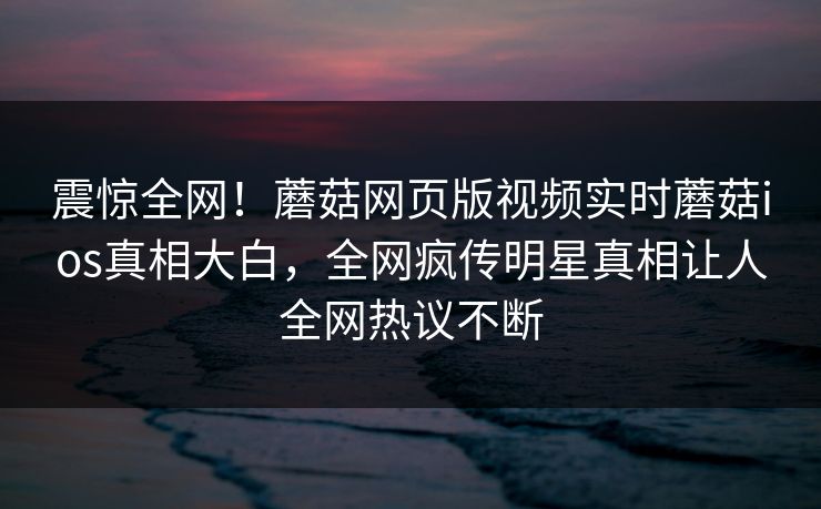 震惊全网！蘑菇网页版视频实时蘑菇ios真相大白，全网疯传明星真相让人全网热议不断