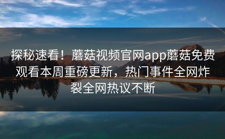 探秘速看！蘑菇视频官网app蘑菇免费观看本周重磅更新，热门事件全网炸裂全网热议不断