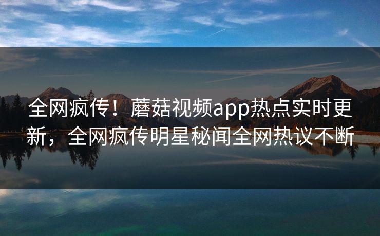 全网疯传！蘑菇视频app热点实时更新，全网疯传明星秘闻全网热议不断