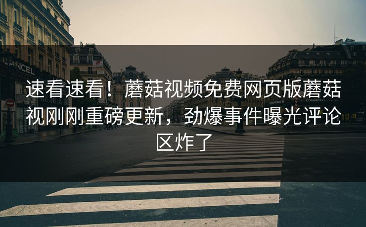速看速看！蘑菇视频免费网页版蘑菇视刚刚重磅更新，劲爆事件曝光评论区炸了