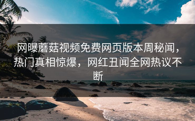 网曝蘑菇视频免费网页版本周秘闻，热门真相惊爆，网红丑闻全网热议不断