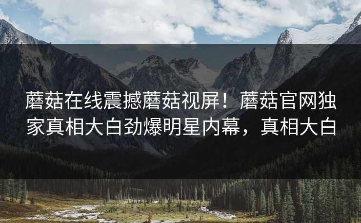 蘑菇在线震撼蘑菇视屏！蘑菇官网独家真相大白劲爆明星内幕，真相大白