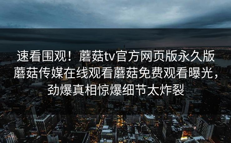 速看围观！蘑菇tv官方网页版永久版蘑菇传媒在线观看蘑菇免费观看曝光，劲爆真相惊爆细节太炸裂