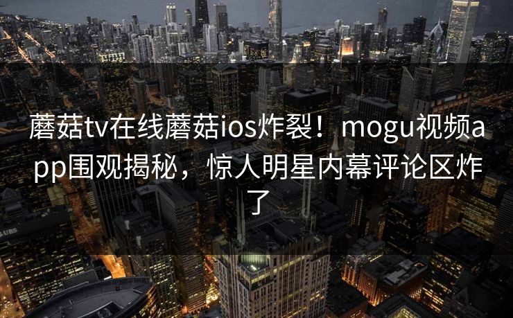蘑菇tv在线蘑菇ios炸裂！mogu视频app围观揭秘，惊人明星内幕评论区炸了