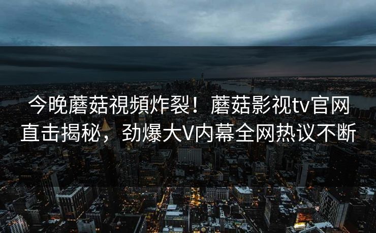 今晚蘑菇視頻炸裂！蘑菇影视tv官网直击揭秘，劲爆大V内幕全网热议不断
