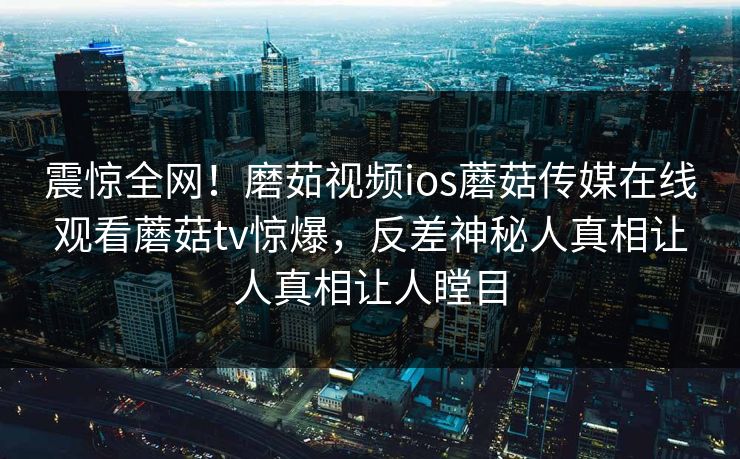 震惊全网！磨茹视频ios蘑菇传媒在线观看蘑菇tv惊爆，反差神秘人真相让人真相让人瞠目