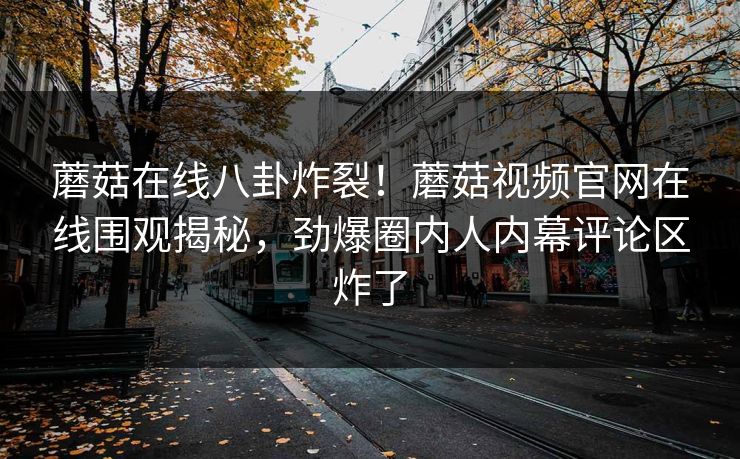 蘑菇在线八卦炸裂！蘑菇视频官网在线围观揭秘，劲爆圈内人内幕评论区炸了