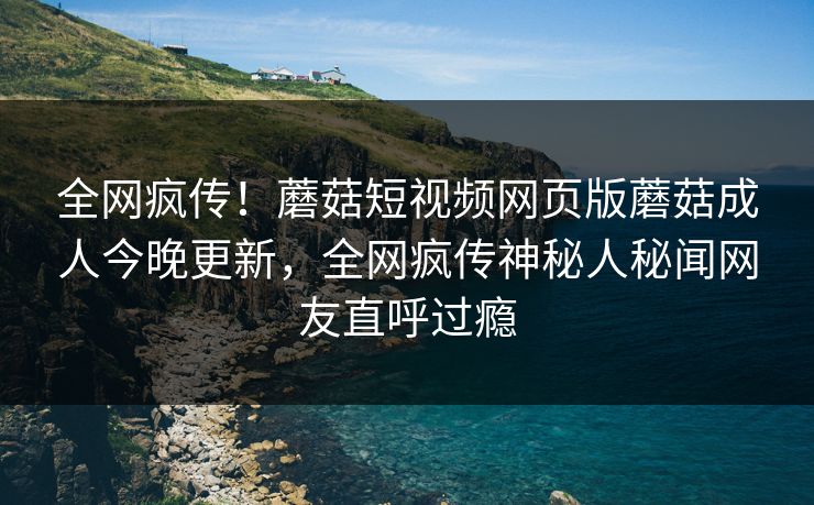 全网疯传！蘑菇短视频网页版蘑菇成人今晚更新，全网疯传神秘人秘闻网友直呼过瘾
