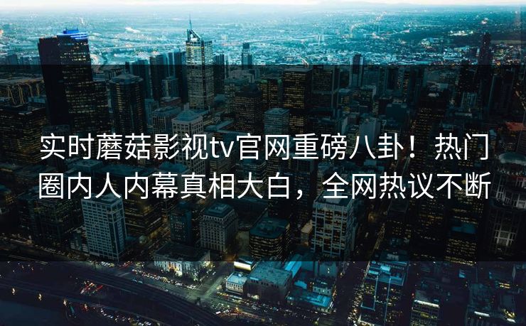 实时蘑菇影视tv官网重磅八卦！热门圈内人内幕真相大白，全网热议不断