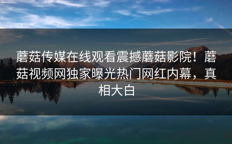蘑菇传媒在线观看震撼蘑菇影院！蘑菇视频网独家曝光热门网红内幕，真相大白