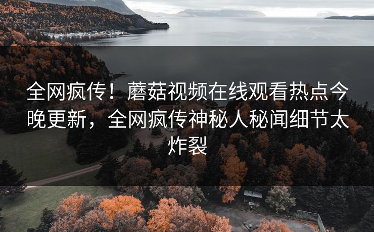 全网疯传！蘑菇视频在线观看热点今晚更新，全网疯传神秘人秘闻细节太炸裂