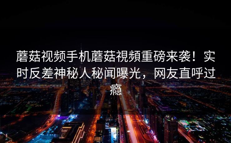 蘑菇视频手机蘑菇視頻重磅来袭！实时反差神秘人秘闻曝光，网友直呼过瘾