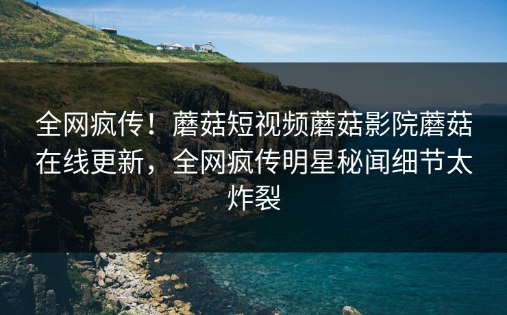 全网疯传！蘑菇短视频蘑菇影院蘑菇在线更新，全网疯传明星秘闻细节太炸裂