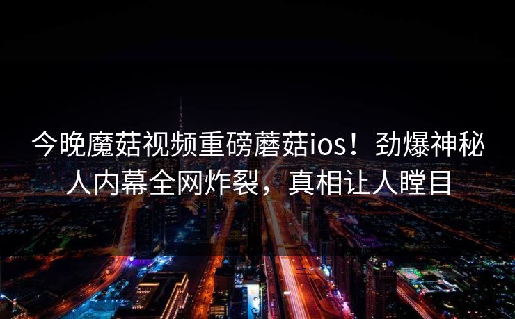 今晚魔菇视频重磅蘑菇ios！劲爆神秘人内幕全网炸裂，真相让人瞠目