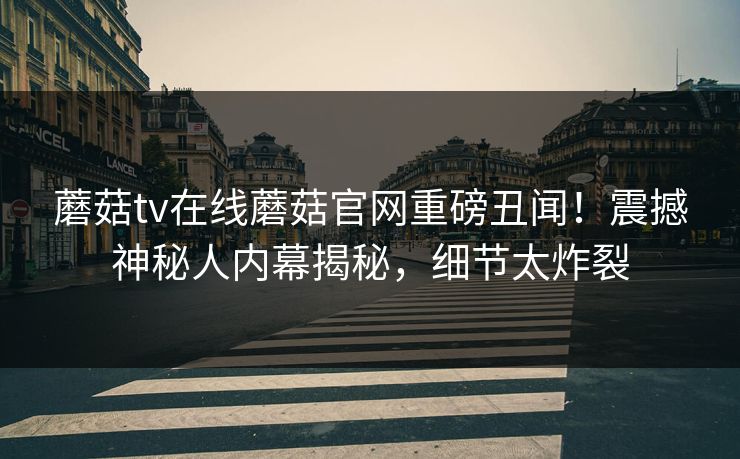 蘑菇tv在线蘑菇官网重磅丑闻！震撼神秘人内幕揭秘，细节太炸裂