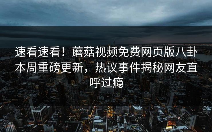 速看速看！蘑菇视频免费网页版八卦本周重磅更新，热议事件揭秘网友直呼过瘾