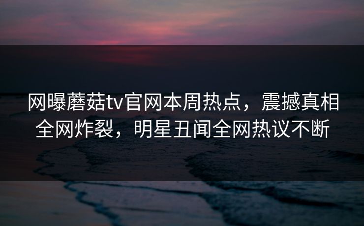 网曝蘑菇tv官网本周热点，震撼真相全网炸裂，明星丑闻全网热议不断