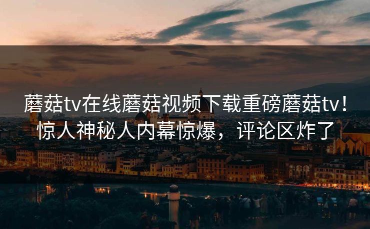 蘑菇tv在线蘑菇视频下载重磅蘑菇tv！惊人神秘人内幕惊爆，评论区炸了